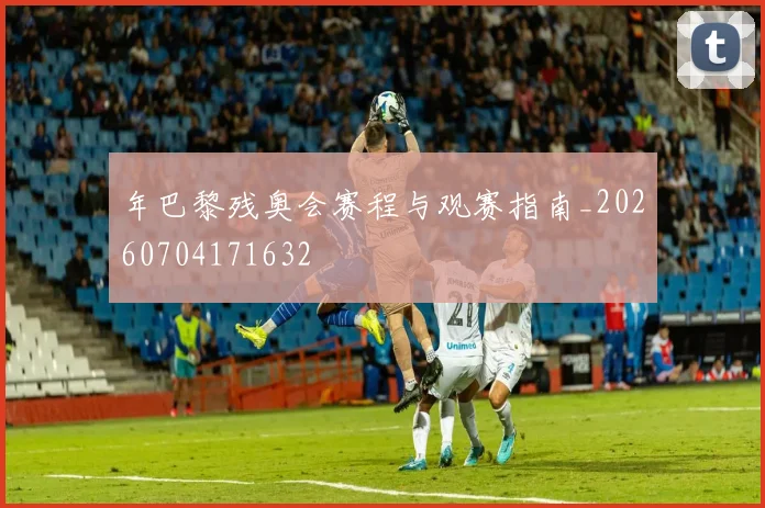 年巴黎残奥会赛程与观赛指南_20260704171632