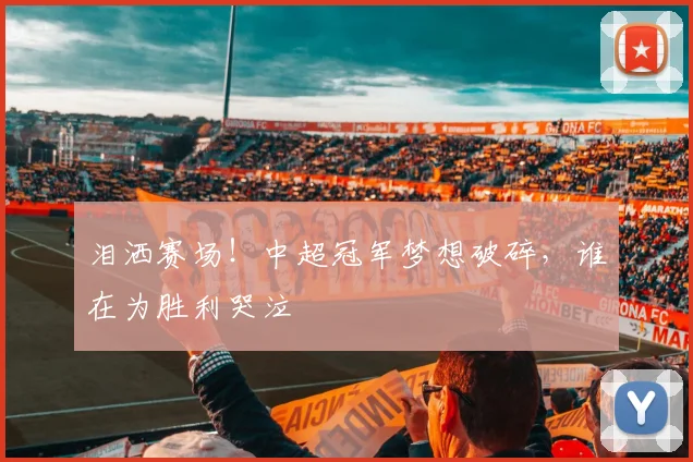 泪洒赛场！中超冠军梦想破碎，谁在为胜利哭泣