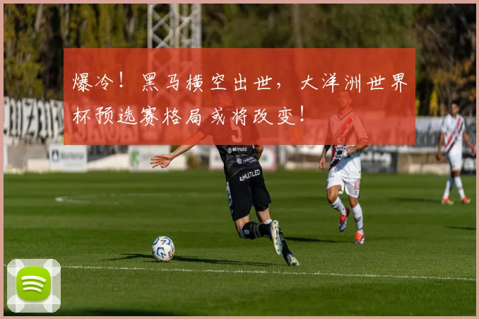 爆冷！黑马横空出世，大洋洲世界杯预选赛格局或将改变！