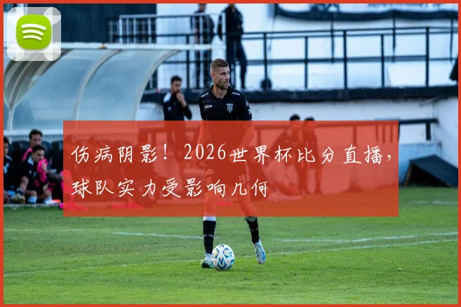 伤病阴影！2026世界杯比分直播，球队实力受影响几何