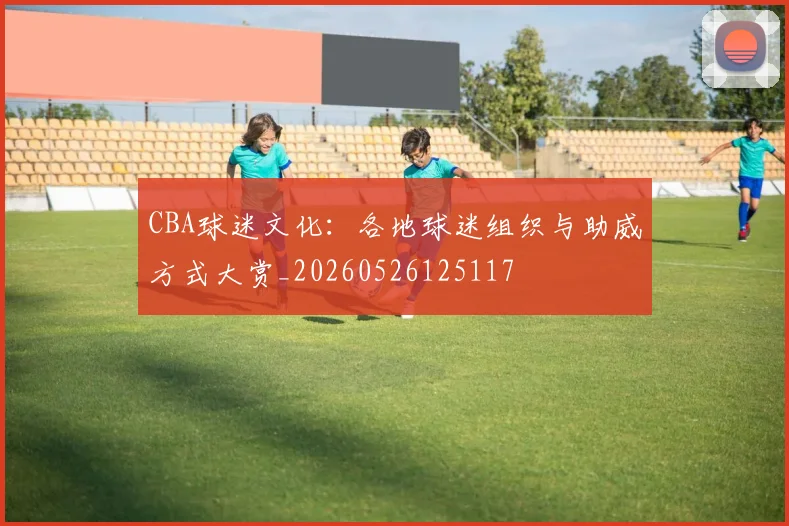 CBA球迷文化：各地球迷组织与助威方式大赏_20260526125117