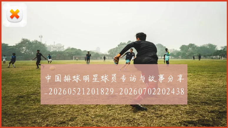 中国排球明星球员专访与故事分享_20260521201829_20260702202438