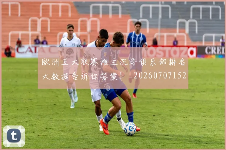 欧洲五大联赛谁主沉浮俱乐部排名大数据告诉你答案！_20260707152158