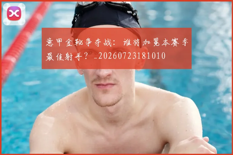 意甲金靴争夺战：谁将加冕本赛季最佳射手？_20260723181010