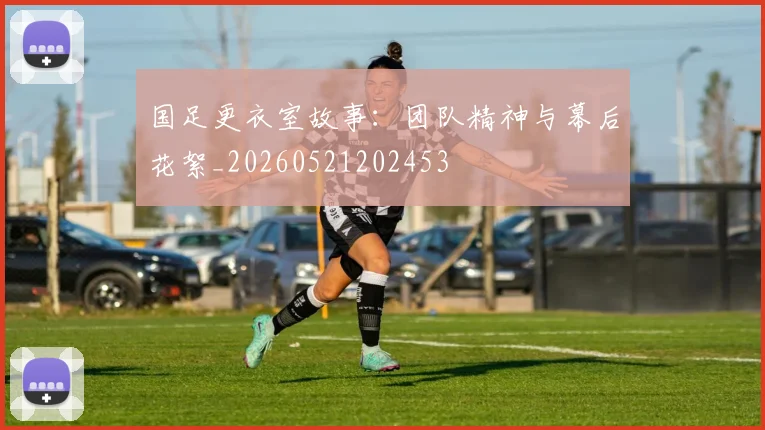 国足更衣室故事：团队精神与幕后花絮_20260521202453