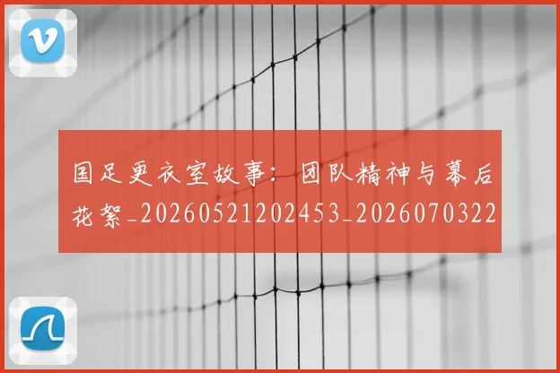 国足更衣室故事：团队精神与幕后花絮_20260521202453_20260703224011