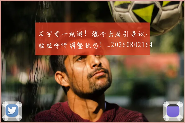 石宇奇一轮游！爆冷出局引争议，粉丝呼吁调整状态！_20260802164213