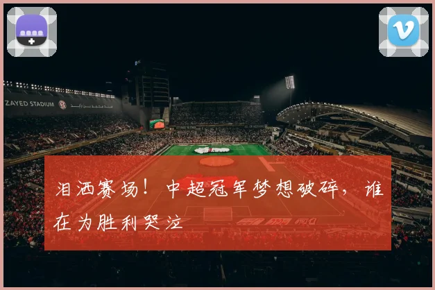 泪洒赛场！中超冠军梦想破碎，谁在为胜利哭泣