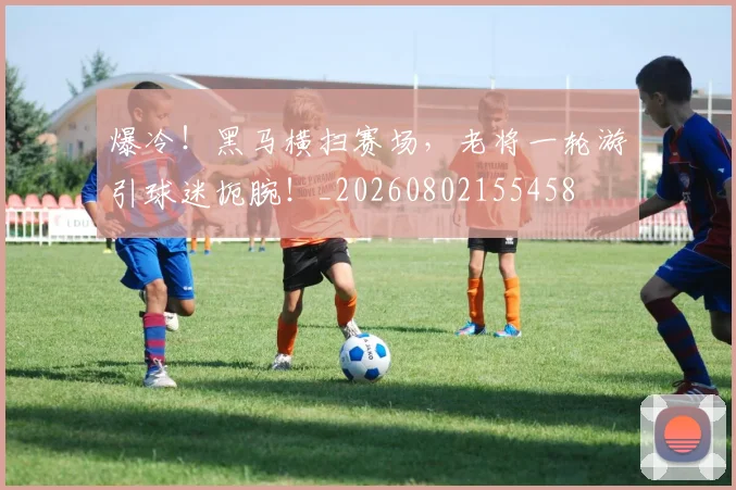 爆冷！黑马横扫赛场，老将一轮游引球迷扼腕！_20260802155458