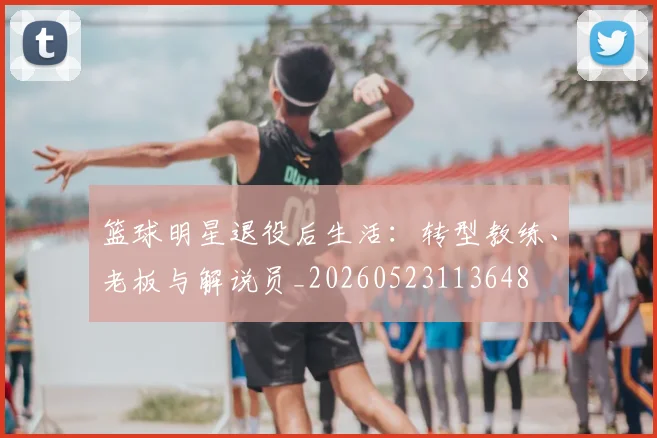 篮球明星退役后生活：转型教练、老板与解说员_20260523113648
