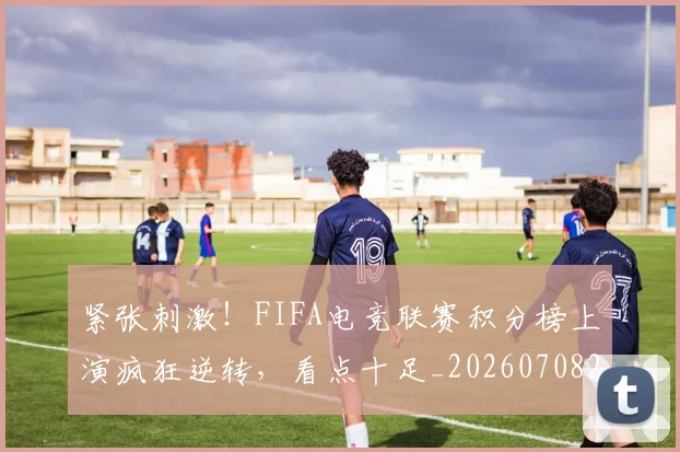 紧张刺激！FIFA电竞联赛积分榜上演疯狂逆转，看点十足_20260708201100_20260803142311