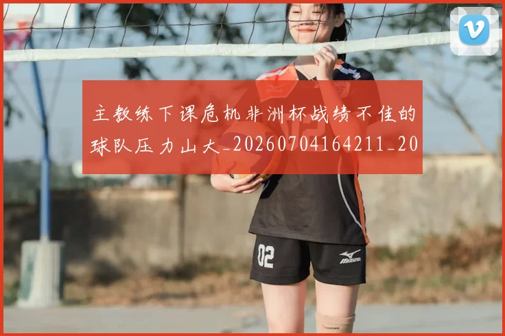 主教练下课危机非洲杯战绩不佳的球队压力山大_20260704164211_20260716191633