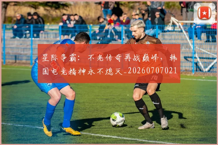 星际争霸:不老传奇再战巅峰,韩国电竞精神永不熄灭_20260707021156