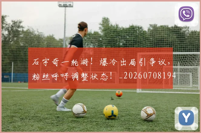 石宇奇一轮游！爆冷出局引争议，粉丝呼吁调整状态！_20260708194712_20260802164214