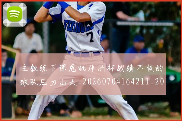 主教练下课危机非洲杯战绩不佳的球队压力山大_20260704164211_20260716191633