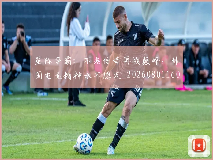 星际争霸:不老传奇再战巅峰,韩国电竞精神永不熄灭_20260801160847