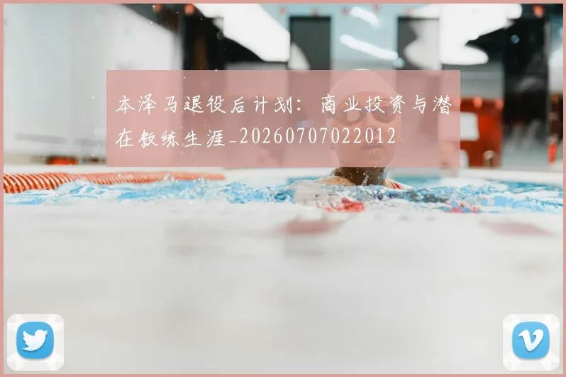 本泽马退役后计划：商业投资与潜在教练生涯_20260707022012